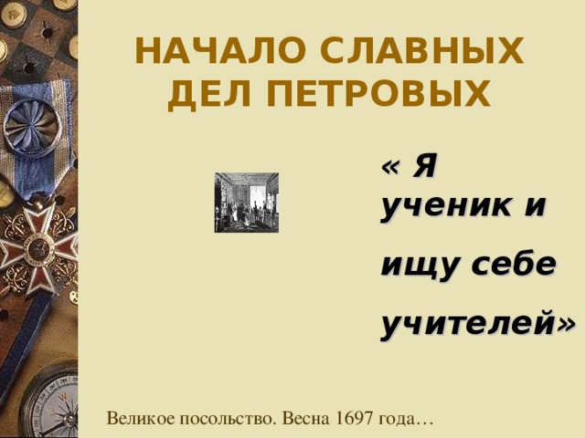 НАЧАЛО СЛАВНЫХ ДЕЛ ПЕТРОВЫХ « Я ученик и ищу себе учителей» Великое посольство. Весна 1697 года…