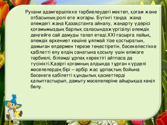 Рухани адамгершілікке тәрбиелеудегі мектеп, қоғам және отбасының ролі өте жоғары. Бүгінгі таңда жаңа әлемдегі жаңа Қазақстанға айналу, жаңарту үдерісі қоғамымыздың барлық саласындажүргізілуі әлемдік деңгейге сай дамуды талап етеді. XXI ғасырға лайық, әлемдік өркениет көшіне ұялмай тізе қостыратын, дамыған елдермен терезе теңестіретін, бәсекелестікке қабілетті елу елдің санатына қосылу үшін елімізге тәрбиелі, біліәмді ұрпақ керектігі айтпаса да түсінікті.Қазіргі қоғамның алдында тұрған күрделі мәселелердің бірі – әрбір жас ұрпақтың бойына бәсекеге қабілетті құндылық қасиеттерді қалыптастырып, дамыту мәселелеріне айырықша көңіл бөлу.