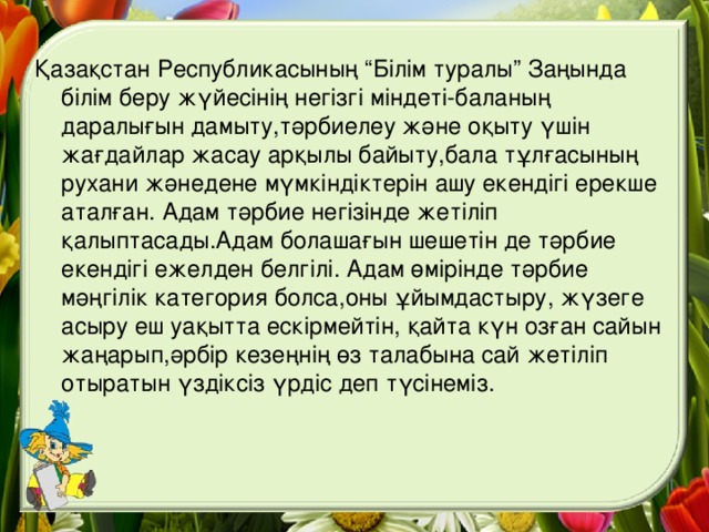 Қазақстан Республикасының “Білім туралы” Заңында білім беру жүйесінің негізгі міндеті-баланың даралығын дамыту,тәрбиелеу және оқыту үшін жағдайлар жасау арқылы байыту,бала тұлғасының рухани жәнедене мүмкіндіктерін ашу екендігі ерекше аталған. Адам тәрбие негізінде жетіліп қалыптасады.Адам болашағын шешетін де тәрбие екендігі ежелден белгілі. Адам өмірінде тәрбие мәңгілік категория болса,оны ұйымдастыру, жүзеге асыру еш уақытта ескірмейтін, қайта күн озған сайын жаңарып,әрбір кезеңнің өз талабына сай жетіліп отыратын үздіксіз үрдіс деп түсінеміз.