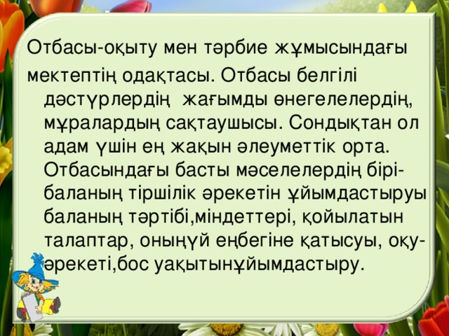 Отбасы-оқыту мен тәрбие жұмысындағы мектептің одақтасы. Отбасы белгілі дәстүрлердің жағымды өнегелелердің, мұралардың сақтаушысы. Сондықтан ол адам үшін ең жақын әлеуметтік орта. Отбасындағы басты мәселелердің бірі-баланың тіршілік әрекетін ұйымдастыруы баланың тәртібі,міндеттері, қойылатын талаптар, оныңүй еңбегіне қатысуы, оқу-әрекеті,бос уақытынұйымдастыру.