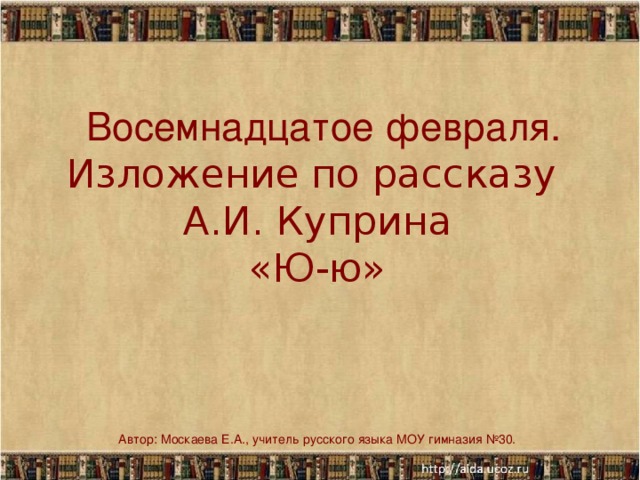 Восемнадцатое февраля.  Изложение  по рассказу  А.И. Куприна  «Ю-ю» Автор: Москаева Е.А., учитель русского языка МОУ гимназия №30.