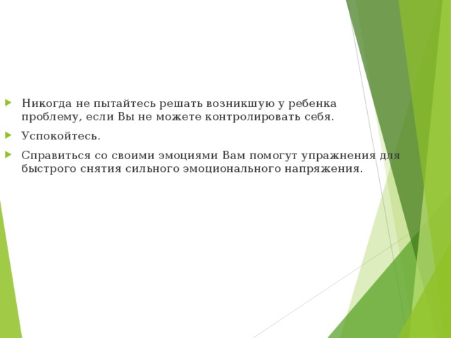 Никогда не пытайтесь решать возникшую у ребенка проблему, если Вы не можете контролировать себя. Успокойтесь. Справиться со своими эмоциями Вам помогут упражнения для быстрого снятия сильного эмоционального напряжения. 