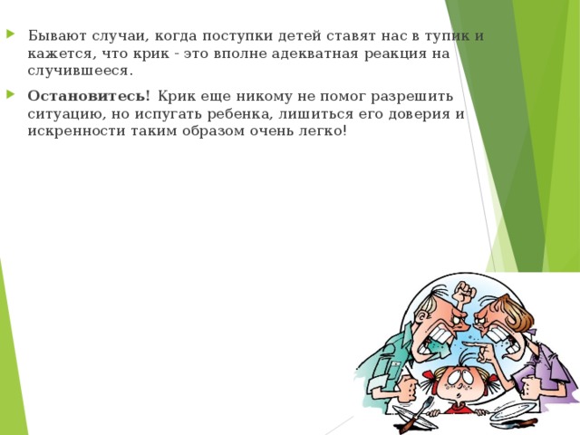 Бывают случаи, когда поступки детей ставят нас в тупик и кажется, что крик - это вполне адекватная реакция на случившееся. Остановитесь! Крик еще никому не помог разрешить ситуацию, но испугать ребенка, лишиться его доверия и искренности таким образом очень легко!