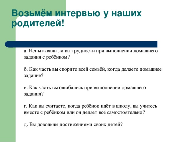 Возьмём интервью у наших родителей! а. Испытывали ли вы трудности при выполнении домашнего задания с ребёнком? б. Как часть вы спорите всей семьёй, когда делаете домашнее задание? в. Как часть вы ошибались при выполнении домашнего задания? г. Как вы считаете, когда ребёнок идёт в школу, вы учитесь вместе с ребёнком или он делает всё самостоятельно? д. Вы довольны достижениями своих детей?