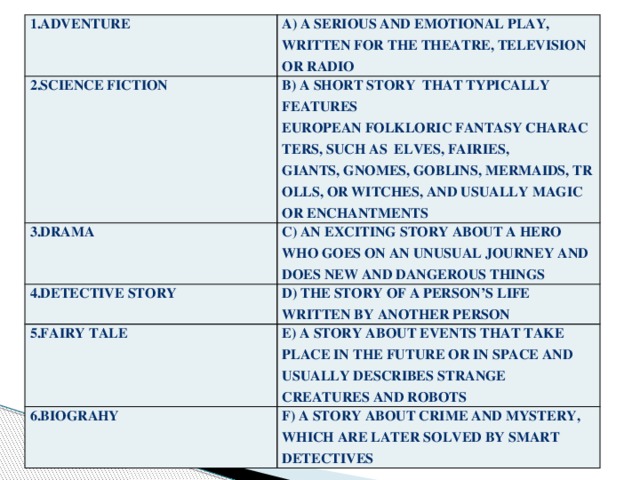 1.adventure a) a serious and emotional play, written for the theatre, television or radio 2.science fiction b) a short story   that typically features European folkloric fantasy characters, such as  elves, fairies,  3.drama giants, gnomes, goblins, mermaids, trolls, or witches, and usually magic or enchantments c) an exciting story about a hero who goes on an unusual journey and does new and dangerous things 4.detective story d) the story of a person’s life written by another person 5.fairy tale e) a story about events that take place in the future or in space and usually describes strange creatures and robots 6.biograhy f) a story about crime and mystery, which are later solved by smart detectives