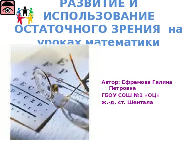 РАЗВИТИЕ И ИСПОЛЬЗОВАНИЕ ОСТАТОЧНОГО ЗРЕНИЯ на уроках математики Автор: Ефремова Галина Петровна ГБОУ СОШ №1 «ОЦ» ж.-д. ст. Шентала