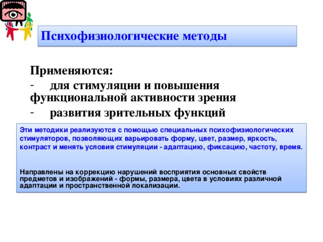 Психофизиологические методы Применяются:  для стимуляции и повышения функциональной активности зрения  развития зрительных функций  Эти методики реализуются с помощью специальных психофизиологических стимуляторов, позволяющих варьировать форму, цвет, размер, яркость, контраст и менять условия стимуляции - адаптацию, фиксацию, частоту, время.   Направлены на коррекцию нарушений восприятия основных свойств предметов и изображений - формы, размера, цвета в условиях различной адаптации и пространственной локализации.