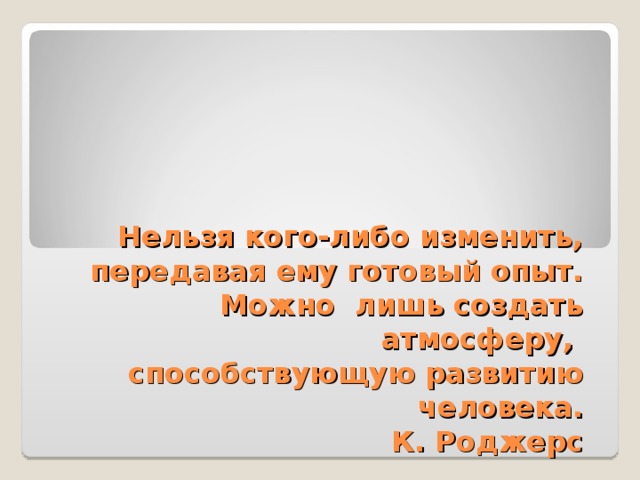 Нельзя кого-либо изменить,  передавая ему готовый опыт.  Можно лишь создать атмосферу,  способствующую развитию человека.  К. Роджерс