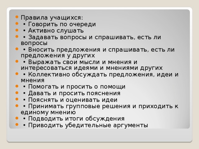 Правила учащихся: • Говорить по очереди • Активно слушать • Задавать вопросы и спрашивать, есть ли вопросы • Вносить предложения и спрашивать, есть ли предложения у других • Выражать свои мысли и мнения и интересоваться идеями и мнениями других • Коллективно обсуждать предложения, идеи и мнения • Помогать и просить о помощи • Давать и просить пояснения • Пояснять и оценивать идеи • Принимать групповые решения и приходить к единому мнению • Подводить итоги обсуждения • Приводить убедительные аргументы