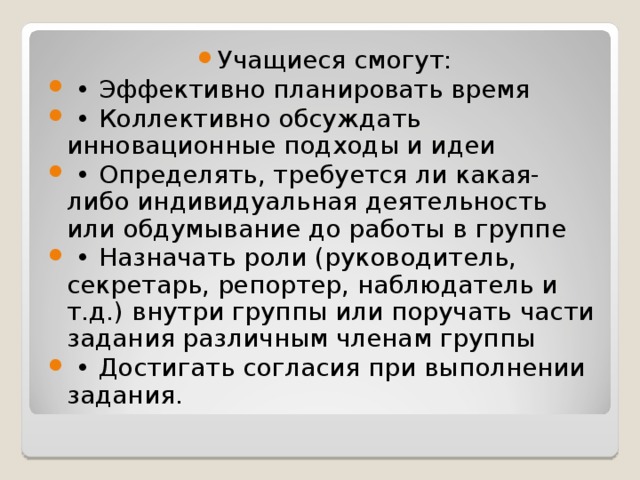 Учащиеся смогут: • Эффективно планировать время • Коллективно обсуждать инновационные подходы и идеи • Определять, требуется ли какая-либо индивидуальная деятельность или обдумывание до работы в группе • Назначать роли (руководитель, секретарь, репортер, наблюдатель и т.д.) внутри группы или поручать части задания различным членам группы • Достигать согласия при выполнении задания.