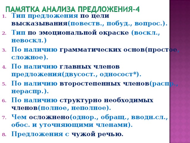 Тип предложения по  цели высказывания (повеств., побуд., вопрос.). Тип по эмоциональной окраске (воскл., невоскл.) По наличию грамматических основ(простое , сложное). По наличию главных членов предложения(двусост., односост*). По наличию второстепенных членов (распр., нераспр.). По наличию структурно необходимых членов (полное, неполное). Чем осложнено (однор., обращ., вводн.сл., обос. и уточняющими членами). Предложения с чужой речью.