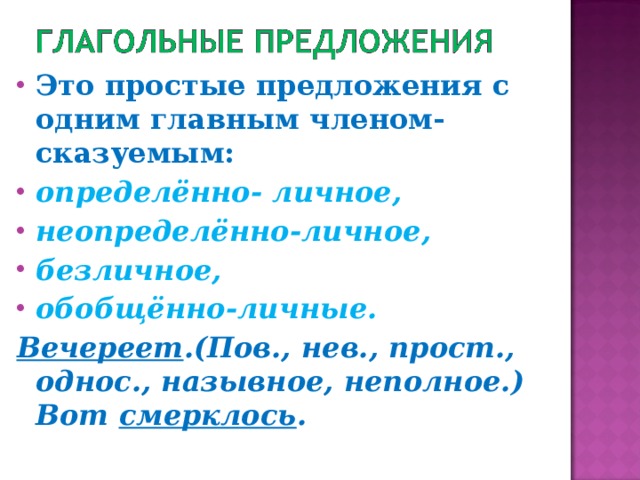 Это простые предложения с одним главным членом-сказуемым: определённо- личное, неопределённо-личное, безличное, обобщённо-личные. Вечереет .(Пов., нев., прост., однос., назывное, неполное.) Вот смерклось