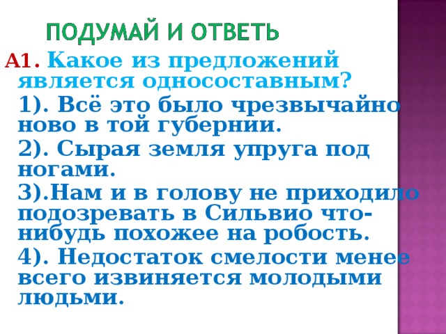 А1.  Какое из предложений является односоставным?  1). Всё это было чрезвычайно ново в той губернии.  2). Сырая земля упруга под ногами.  3).Нам и в голову не приходило подозревать в Сильвио что-нибудь похожее на робость.  4). Недостаток смелости менее всего извиняется молодыми людьми.