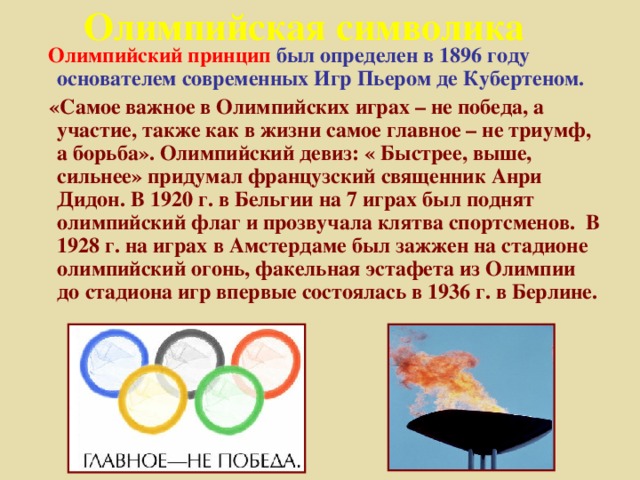 Олимпийская символика  Олимпийский принцип  был определен в 1896 году основателем современных Игр Пьером де Кубертеном.  «Самое важное в Олимпийских играх – не победа, а участие, также как в жизни самое главное – не триумф, а борьба». Олимпийский девиз: « Быстрее, выше, сильнее» придумал французский священник Анри Дидон. В 1920 г. в Бельгии на 7 играх был поднят олимпийский флаг и прозвучала клятва спортсменов. В 1928 г. на играх в Амстердаме был зажжен на стадионе олимпийский огонь, факельная эстафета из Олимпии до стадиона игр впервые состоялась в 1936 г. в Берлине.