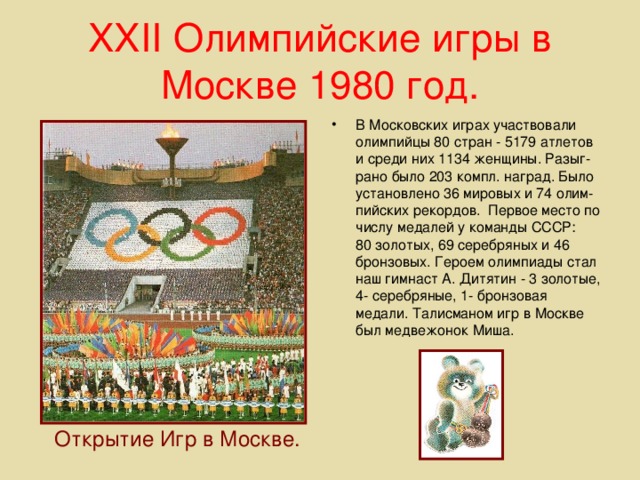XXII Олимпийские игры в Москве 1980 год. В Московских играх участвовали олимпийцы 80 стран - 5179 атлетов и среди них 1134 женщины. Разыг- рано было 203 компл. наград. Было установлено 36 мировых и 74 олим-пийских рекордов. Первое место по числу медалей у команды СССР: 80 золотых, 69 серебряных и 46 бронзовых. Героем олимпиады стал наш гимнаст А. Дитятин - 3 золотые, 4- серебряные, 1- бронзовая медали. Талисманом игр в Москве был медвежонок Миша. Открытие Игр в Москве.