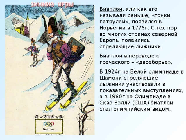 Биатлон , или как его называли раньше, «гонки патрулей», появился в Норвегии в 1776г. С тех пор во многих странах северной Европы появились стреляющие лыжники. Биатлон в переводе с греческого – «двоеборье». В 1924г на Белой олимпиаде в Шамони стреляющие лыжники участвовали в показательных выступлениях, а в 1960г на Олимпиаде в Скво-Вэлли (США) биатлон стал олимпийским видом.