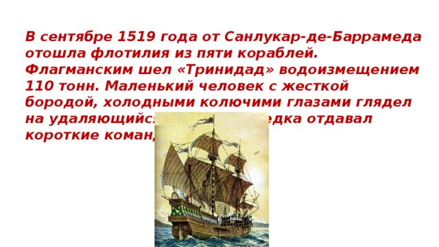 В сентябре 1519 года от Санлукар-де-Баррамеда отошла флотилия из пяти кораблей. Флагманским шел «Тринидад» водоизмещением 110 тонн. Маленький человек с жесткой бородой, холодными колючими глазами глядел на удаляющийся берег, и изредка отдавал короткие команды.