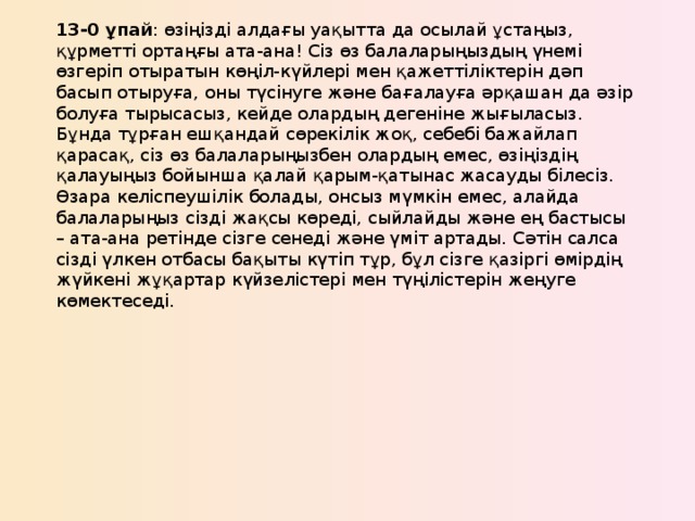 13-0 ұпай : өзіңізді алдағы уақытта да осылай ұстаңыз, құрметті ортаңғы ата-ана! Сіз өз балаларыңыздың үнемі өзгеріп отыратын көңіл-күйлері мен қажеттіліктерін дәп басып отыруға, оны түсінуге және бағалауға әрқашан да әзір болуға тырысасыз, кейде олардың дегеніне жығыласыз. Бұнда тұрған ешқандай сөрекілік жоқ, себебі бажайлап қарасақ, сіз өз балаларыңызбен олардың емес, өзіңіздің қалауыңыз бойынша қалай қарым-қатынас жасауды білесіз. Өзара келіспеушілік болады, онсыз мүмкін емес, алайда балаларыңыз сізді жақсы көреді, сыйлайды және ең бастысы – ата-ана ретінде сізге сенеді және үміт артады. Сәтін салса сізді үлкен отбасы бақыты күтіп тұр, бұл сізге қазіргі өмірдің жүйкені жұқартар күйзелістері мен түңілістерін жеңуге көмектеседі.