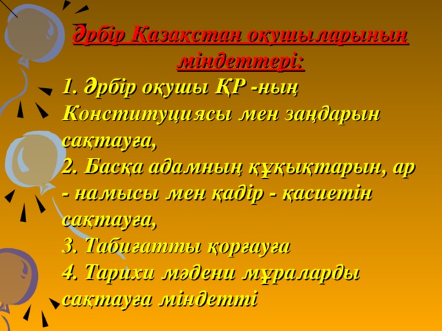 Әрбір Қазақстан оқушыларының міндеттері: 1. Әрбір оқушы ҚР -ның Конституциясы мен заңдарын сақтауға, 2. Басқа адамның құқықтарын, ар - намысы мен қадір - қасиетін сақтауға, 3. Табиғатты қорғауға 4. Тарихи мәдени мұраларды сақтауға міндетті