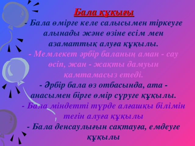 Бала құқығы - Бала өмірге келе салысымен тіркеуге алынады және өзіне есім мен азаматтық алуға құқылы. - Мемлекет әрбір баланың аман - сау өсіп, жан - жақты дамуын қамтамасыз етеді. - Әрбір бала өз отбасында, ата - анасымен бірге өмір сүруге құқылы. - Бала міндетті түрде алғашқы білімін тегін алуға құқылы - Бала денсаулығын сақтауға, емдеуге құқылы