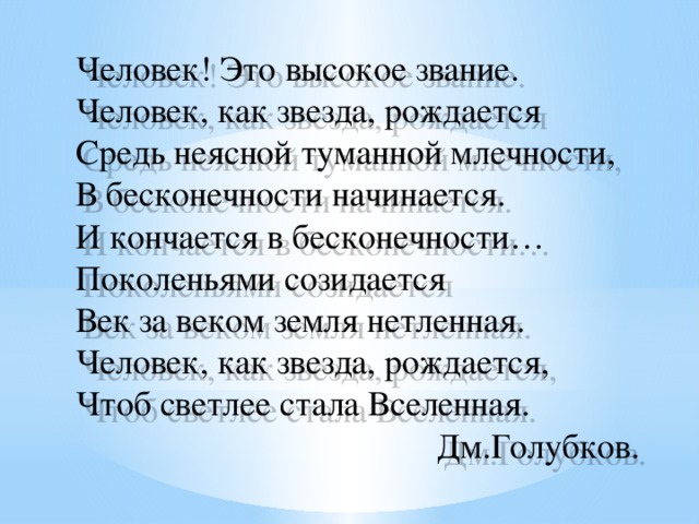 Человек! Это высокое звание. Человек, как звезда, рождается Средь неясной туманной млечности, В бесконечности начинается.  И кончается в бесконечности… Поколеньями созидается Век за веком земля нетленная. Человек, как звезда, рождается, Чтоб светлее стала Вселенная. Дм.Голубков.