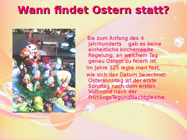 Wann findet Ostern statt?    Bis zum Anfang des 4. Jahrhunderts  gab es keine einheitliche kirchenweite Regelung, an welchem Tag genau Ostern zu feiern ist.   Im Jahre 325 legte man fest,  wie sich das Datum berechnet: Ostersonntag ist der erste Sonntag nach dem ersten Vollmond nach der FrühlingsTagundNachtgleiche.