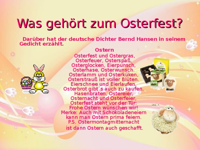 Was geh ö rt zum Osterfest?  Darüber hat der deutsche Dic h ter Bernd Hansen in seinem Gedicht erz ä hlt.  Ostern    Osterfest und Ostergras,  Osterfeuer, Osterspaß,  Osterglocken, Eierpunsch,  Osterhase, Osterwunsch.  Osterlamm und Osterküken,  Osterstrauß ist voller Blüten.  Eierschnee und Eierlaufen,  Osterbrot gibt´s auch zu kaufen.  Hasenbraten, Ostereier,  Osternacht und Osterfeier,  Osterfest steht vor der Tür:  Frohe Ostern wünschen wir!  Merke: Auch mit Schokoladeneiern  kann man Ostern prima feiern.  P.S. Ostermontagmitternacht  ist dann Ostern auch geschafft.