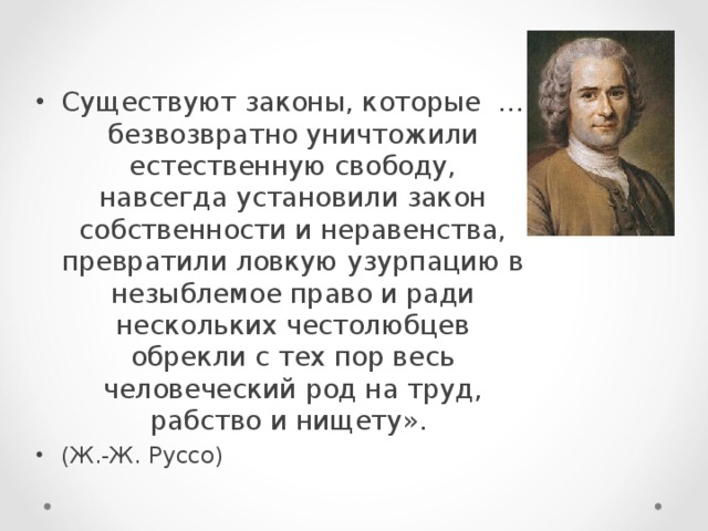 Существуют законы, которые … безвозвратно уничтожили естественную свободу, навсегда установили закон собственности и неравенства, превратили ловкую узурпацию в незыблемое право и ради нескольких честолюбцев обрекли с тех пор весь человеческий род на труд, рабство и нищету». (Ж.-Ж. Руссо)