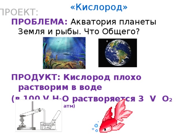 «Кислород» ПРОЕКТ: ПРОБЛЕМА: Акватория планеты Земля и рыбы. Что Общего?   ПРОДУКТ: Кислород плохо растворим в воде (в 100 V H 2 O растворяется 3 V O 2 при t =20 и p= 1 атм)