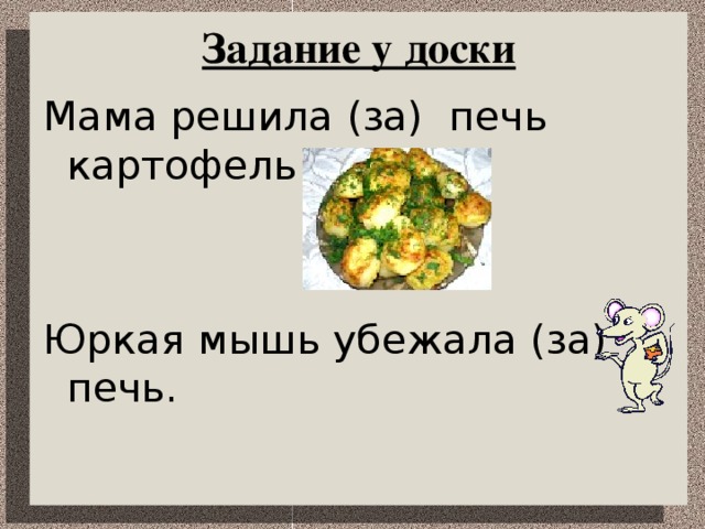 Задание у доски Мама решила (за) печь картофель. Юркая мышь убежала (за) печь.