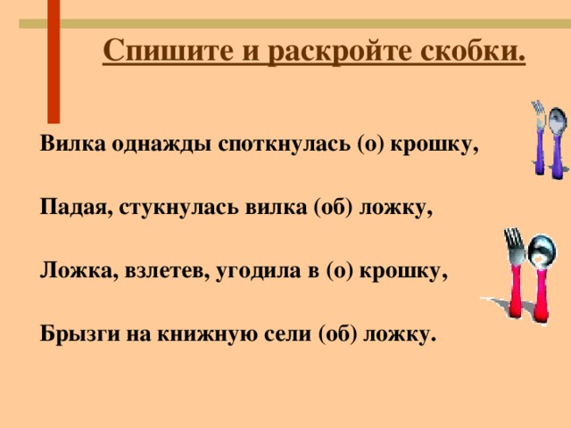 Спишите и раскройте скобки. Вилка однажды споткнулась (о) крошку,  Падая, стукнулась вилка (об) ложку,  Ложка, взлетев, угодила в (о) крошку,  Брызги на книжную сели (об) ложку.