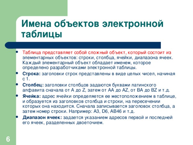 Имена объектов электронной таблицы Таблица представляет собой сложный объект, который состоит из элементарных объектов: строки, столбца, ячейки, диапазона ячеек. Каждый элементарный объект обладает именем, которое определено разработчиками электронной таблицы. Строка: заголовки строк представлены в виде целых чисел, начиная с 1. Столбец: заголовки столбцов задаются буквами латинского алфавита сначала от A до Z , затем от АА до AZ , от ВА до В Z и т.д. Ячейка: адрес ячейки определяется ее местоположением в таблице, и образуется из заголовков столбца и строки, на пересечении которых она находится. Сначала записывается заголовок столбца, а затем номер строки. Например: А3, D6 , АВ46 и т.д. Диапазон ячеек: задается указанием адресов первой и последней его ячеек, разделенных двоеточием.