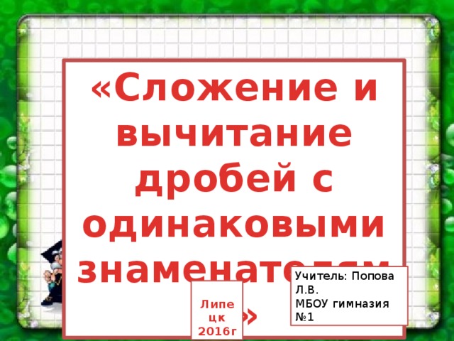 «Сложение и вычитание дробей с одинаковыми знаменателями» Учитель: Попова Л.В. МБОУ гимназия №1  Липецк 2016г