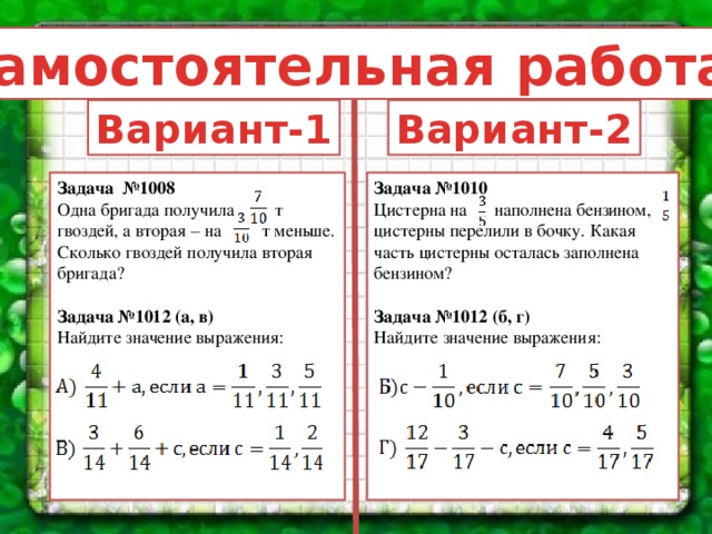 Самостоятельная работа: Вариант-1 Вариант-2 Задача №1008 Задача №1010 Цистерна на наполнена бензином, цистерны перелили в бочку. Какая часть цистерны осталась заполнена бензином? Одна бригада получила т гвоздей, а вторая – на т меньше. Сколько гвоздей получила вторая бригада?  Задача №1012 (а, в) Задача №1012 (б, г) Найдите значение выражения: Найдите значение выражения: