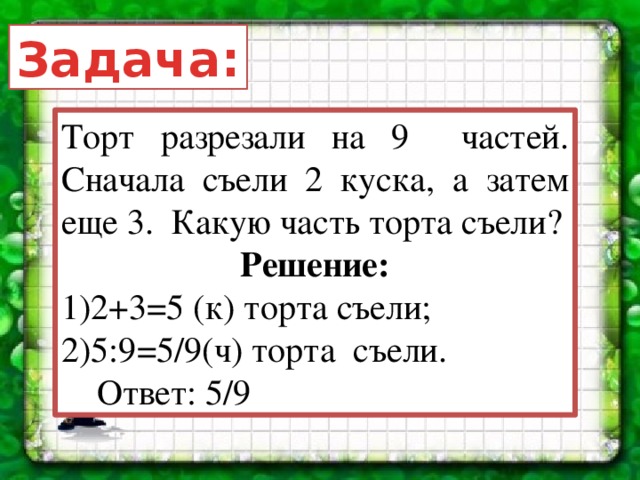 Задача: Торт разрезали на 9 частей. Сначала съели 2 куска, а затем еще 3. Какую часть торта съели? Решение: 2+3=5 (к) торта съели; 5:9=5/9(ч) торта съели.  Ответ: 5/9