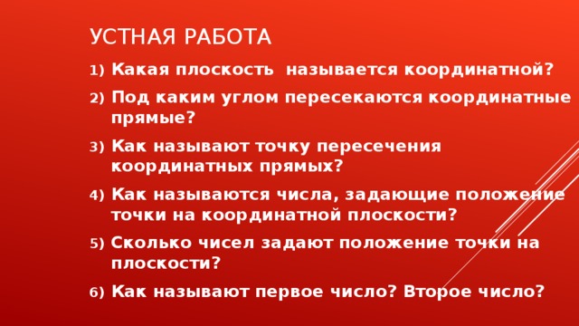 УСТНАЯ РАБОТА Какая плоскость называется координатной? Под каким углом пересекаются координатные прямые? Как называют точку пересечения координатных прямых? Как называются числа, задающие положение точки на координатной плоскости? Сколько чисел задают положение точки на плоскости? Как называют первое число? Второе число?