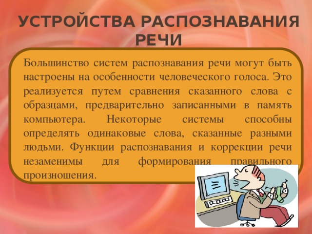 Устройства распознавания речи   Большинство систем распознавания речи могут быть настроены на особенности человеческого голоса. Это реализуется путем сравнения сказанного слова с образцами, предварительно записанными в память компьютера. Некоторые системы способны определять одинаковые слова, сказанные разными людьми. Функции распознавания и коррекции речи незаменимы для формирования правильного произношения.