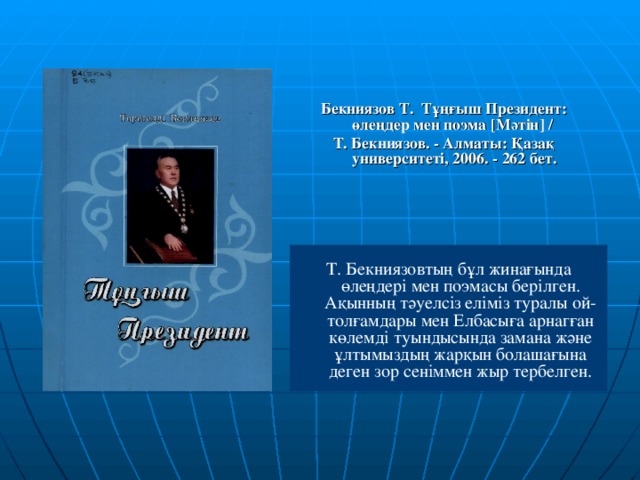 Бекниязов Т. Тұңғыш Президент: өлеңдер мен поэма [ Мәтін ]  / Т. Бекниязов. - Алматы: Қазақ университеті, 2006. - 262 бет. Т. Бекниязовтың бұл жинағында өлеңдері мен поэмасы берілген. Ақынның тәуелсіз еліміз туралы ой-толғамдары мен Елбасыға арнагған көлемді туындысында замана және ұлтымыздың жарқын болашағына деген зор сеніммен жыр тербелген.