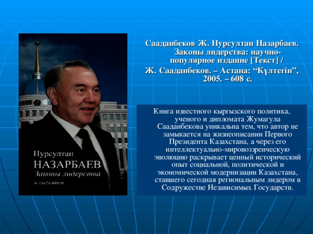 Сааданбеков Ж. Нурсултан Назарбаев. Законы лидерства: научно-популярное издание [ Текст ] / Ж. Сааданбеков. – Астана: “Күлтегін”, 2005. – 608 с. Книга известного кыргызского политика, ученого и дипломата Жумагула Сааданбекова уникальна тем, что автор не замыкается на жизнеописании Первого Президента Казахстана, а через его интеллектуально-мировоззренческую эволюцию раскрывает ценный исторический опыт социальной, политической и экономической модернизации Казахстана, ставшего сегодная региональным лидером в Содружестве Независимых Государств.