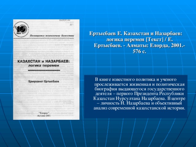 Ертысбаев Е. Казахстан и Назарбаев: логика перемен [Текст] / Е. Ертысбаев. - Алматы: Елорда, 2001.-576 с. В книге известного политика и ученого прослеживается жизненная и политическая биография выдающегося государственного деятеля – первого Президента Республики Казахстан Нурсултана Назарбаева. В центре – личность Н. Назарбаева и объективный анализ современной казахстанской истории.