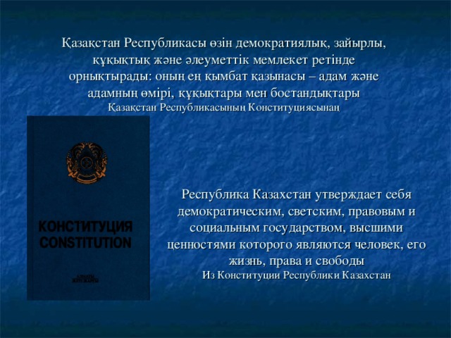 Қазақстан Республикасы өзін демократиялық, зайырлы, құқықтық және әлеуметтік мемлекет ретінде орнықтырады: оның ең қымбат қазынасы – адам және адамның өмірі, құқықтары мен бостандықтары  Қазақстан Республикасының Конституциясынаң Республика Казахстан утверждает себя демократическим, светским, правовым и социальным государством, высшими ценностями которого являются человек, его жизнь, права и свободы  Из Конституции Республики Казахстан