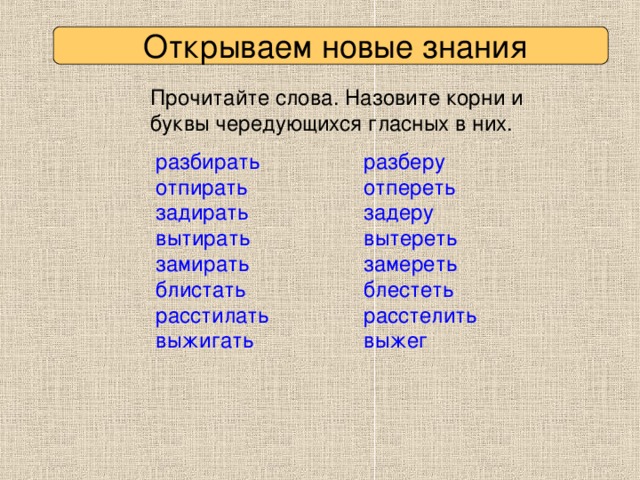 Открываем новые знания Прочитайте слова. Назовите корни и буквы чередующихся гласных в них. разберу отпереть задеру вытереть замереть блестеть расстелить выжег разбирать отпирать задирать вытирать замирать блистать расстилать выжигать