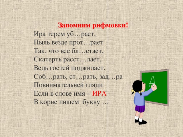 Запомним рифмовки! Ира терем уб…рает, Пыль везде прот…рает Так, что все бл…стает, Скатерть расст…лает, Ведь гостей поджидает. Соб…рать, ст…рать, зад…ра Повнимательней гляди Если в слове имя – ИРА В корне пишем букву … .