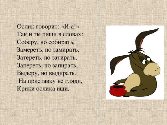 Ослик говорит: «И-а!» Так и ты пиши в словах: Соберу, но собирать, Замереть, но замирать, Затереть, но затирать, Запереть, но запирать, Выдеру, но выдирать.  На приставку не гляди, Крики ослика ищи.