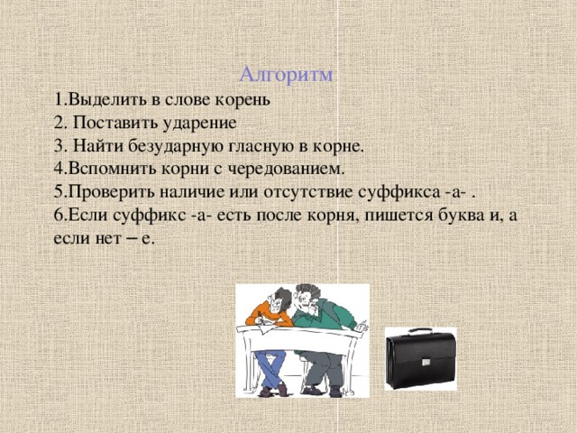 Алгоритм Выделить в слове корень  Поставить ударение  Найти безударную гласную в корне. Вспомнить корни с чередованием. Проверить наличие или отсутствие суффикса -а- . Если суффикс -а- есть после корня, пишется буква и, а если нет – е. .