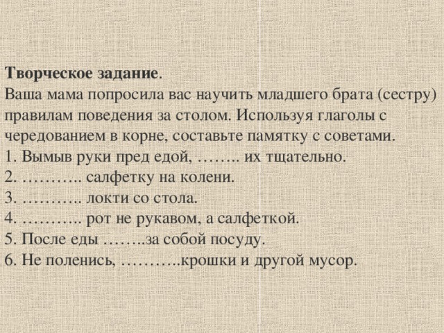 Творческое задание . Ваша мама попросила вас научить младшего брата (сестру) правилам поведения за столом. Используя глаголы с чередованием в корне, составьте памятку с советами. 1. Вымыв руки пред едой, …….. их тщательно. 2. ……….. салфетку на колени. 3. ……….. локти со стола. 4. ……….. рот не рукавом, а салфеткой. 5. После еды ……..за собой посуду. 6. Не поленись, ………..крошки и другой мусор.