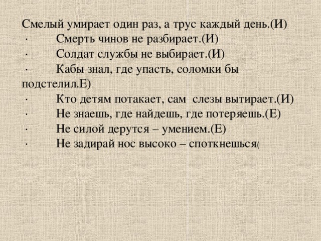 Смелый умирает один раз, а трус каждый день.(И)  · Смерть чинов не разбирает.(И)  · Солдат службы не выбирает.(И)  · Кабы знал, где упасть, соломки бы подстелил.Е)  · Кто детям потакает, сам слезы вытирает.(И)  · Не знаешь, где найдешь, где потеряешь.(Е)  · Не силой дерутся – умением.(Е)  · Не задирай нос высоко – споткнешься (