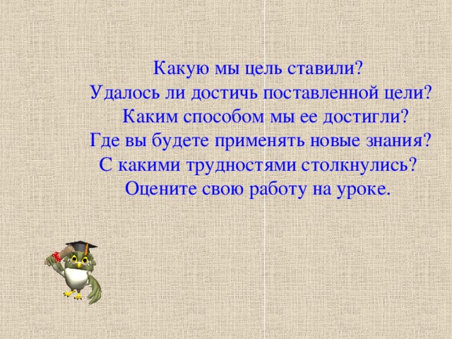 Какую мы цель ставили?  Удалось ли достичь поставленной цели?  Каким способом мы ее достигли?  Где вы будете применять новые знания? С какими трудностями столкнулись? Оцените свою работу на уроке.