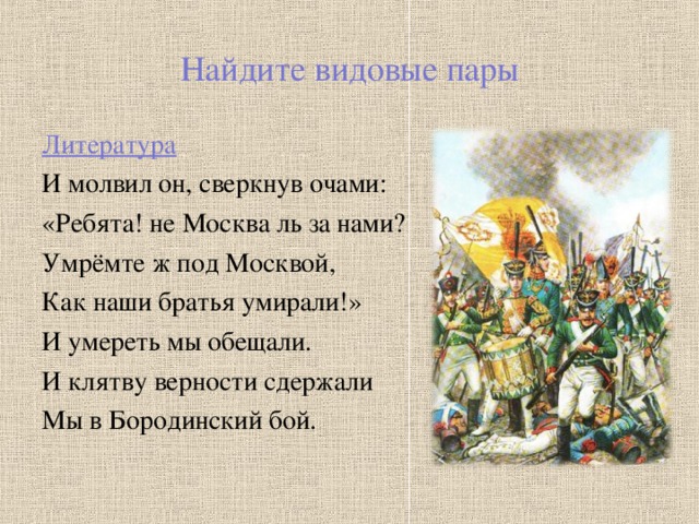 Найдите видовые пары Литература И молвил он, сверкнув очами: «Ребята! не Москва ль за нами? Умрёмте ж под Москвой, Как наши братья умирали!» И умереть мы обещали. И клятву верности сдержали Мы в Бородинский бой.