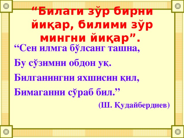 “ Билаги зўр бирни йи қ ар, билими зўр мингни йиқар”.  “ Сен илмга бўлсанг ташна, Бу сўзимни обдон уқ. Билганингни яхшисин қил, Бимаганни сўраб бил.”  (Ш. Қудайбердиев)